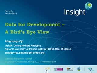 Data for Development – 
A Bird’s Eye View 
Adegboyega Ojo 
Insight Centre for Data Analytics 
National University of Ireland, Galway (NUIG), Rep. of Ireland 
adegboyega.ojo@insight-centre.org 
Data for Development Tutorial - 
ICEGOV2014, Guimarães, Portugal , 27 – 30 October 2014 
 