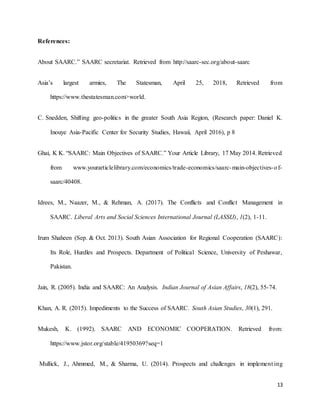 13
References:
About SAARC.” SAARC secretariat. Retrieved from http://saarc-sec.org/about-saarc
Asia’s largest armies, The Statesman, April 25, 2018, Retrieved from
https://www.thestatesman.com>world.
C. Snedden, Shifting geo-politics in the greater South Asia Region, (Research paper: Daniel K.
Inouye Asia-Pacific Center for Security Studies, Hawaii, April 2016), p 8
Ghai, K K. “SAARC: Main Objectives of SAARC.” Your Article Library, 17 May 2014. Retrieved
from www.yourarticlelibrary.com/economics/trade-economics/saarc-main-objectives-of-
saarc/40408.
Idrees, M., Naazer, M., & Rehman, A. (2017). The Conflicts and Conflict Management in
SAARC. Liberal Arts and Social Sciences International Journal (LASSIJ), 1(2), 1-11.
Irum Shaheen (Sep. & Oct. 2013). South Asian Association for Regional Cooperation (SAARC):
Its Role, Hurdles and Prospects. Department of Political Science, University of Peshawar,
Pakistan.
Jain, R. (2005). India and SAARC: An Analysis. Indian Journal of Asian Affairs, 18(2), 55-74.
Khan, A. R. (2015). Impediments to the Success of SAARC. South Asian Studies, 30(1), 291.
Mukesh, K. (1992). SAARC AND ECONOMIC COOPERATION. Retrieved from:
https://www.jstor.org/stable/41950369?seq=1
Mullick, J., Ahmmed, M., & Sharma, U. (2014). Prospects and challenges in implement ing
 