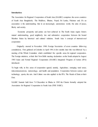 2
Introduction:
The Association for Regional Cooperation of South Asia (SAARC) comprises the seven countries
of South Asia Bangladesh, The Maldives, Bhutan, Nepal, Sri Lanka, Pakistan and. It's an
association n the understanding that in an increasingly autonomous world, the aims of peace,
liberty and society.
Economic prosperity and justice are best achieved in The South Asian region fosters
mutual understanding, good neighborly ties and substantive cooperation between the bound
Member States by historical and cultural relations. South Asia 's concept of international
cooperation
Originally mooted in November 1980. Foreign Secretaries of seven countries following
consultations. First gathered at Colombo in April 1981.A few months later this was followed by a
meeting of the Whole Committee which established five specific areas for regional cooperation.
The Foreign ministers, at their first New Delhi meeting declaration on the South adopted in August
1983 Asian and Formal Regional Cooperation (SAARC) Integrated Program of Action (IPA)
introduced.
To begin with, in five areas of cooperation agreed, namely, Agriculture; emerging rural areas;
telecommunications; meteorology; and health and population. Cooperation between science and
technology; sports, the arts. And Culture was also applied to the IPA. The Heads of State at their
First.
SAARC Summit held from 7-8 December in Dhaka in 1985 the Charter formally adopted the
Association for Regional Cooperation in South Asia (THE SARC).
 