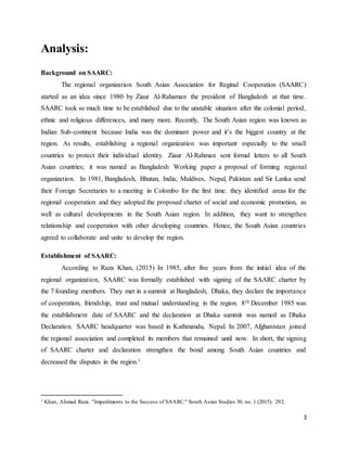 3
Analysis:
Background on SAARC:
The regional organization South Asian Association for Reginal Cooperation (SAARC)
started as an idea since 1980 by Ziaur Al-Rahaman the president of Bangladesh at that time.
SAARC took so much time to be established due to the unstable situation after the colonial period,
ethnic and religious differences, and many more. Recently, The South Asian region was known as
Indian Sub-continent because India was the dominant power and it’s the biggest country at the
region. As results, establishing a regional organization was important especially to the small
countries to protect their individual identity. Ziaur Al-Rahman sent formal letters to all South
Asian countries; it was named as Bangladesh Working paper a proposal of forming regional
organization. In 1981, Bangladesh, Bhutan, India, Maldives, Nepal, Pakistan and Sir Lanka send
their Foreign Secretaries to a meeting in Colombo for the first time. they identified areas for the
regional cooperation and they adopted the proposed charter of social and economic promotion, as
well as cultural developments in the South Asian region. In addition, they want to strengthen
relationship and cooperation with other developing countries. Hence, the South Asian countries
agreed to collaborate and unite to develop the region.
Establishment of SAARC:
According to Raza Khan, (2015) In 1985, after five years from the initial idea of the
regional organization, SAARC was formally established with signing of the SAARC charter by
the 7 founding members. They met in a summit at Bangladesh, Dhaka, they declare the importance
of cooperation, friendship, trust and mutual understanding in the region. 8th December 1985 was
the establishment date of SAARC and the declaration at Dhaka summit was named as Dhaka
Declaration. SAARC headquarter was based in Kathmandu, Nepal. In 2007, Afghanistan joined
the regional association and completed its members that remained until now. In short, the signing
of SAARC charter and declaration strengthen the bond among South Asian countries and
decreased the disputes in the region.1
1 Khan, Ahmad Raza. "Impediments to the Success of SAARC." South Asian Studies 30, no. 1 (2015): 292.
 
