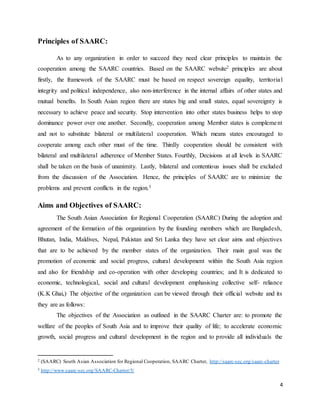 4
Principles of SAARC:
As to any organization in order to succeed they need clear principles to maintain the
cooperation among the SAARC countries. Based on the SAARC website2 principles are about
firstly, the framework of the SAARC must be based on respect sovereign equality, territorial
integrity and political independence, also non-interference in the internal affairs of other states and
mutual benefits. In South Asian region there are states big and small states, equal sovereignty is
necessary to achieve peace and security. Stop intervention into other states business helps to stop
dominance power over one another. Secondly, cooperation among Member states is complement
and not to substitute bilateral or multilateral cooperation. Which means states encouraged to
cooperate among each other must of the time. Thirdly cooperation should be consistent with
bilateral and multilateral adherence of Member States. Fourthly, Decisions at all levels in SAARC
shall be taken on the basis of unanimity. Lastly, bilateral and contentious issues shall be excluded
from the discussion of the Association. Hence, the principles of SAARC are to minimize the
problems and prevent conflicts in the region.3
Aims and Objectives of SAARC:
The South Asian Association for Regional Cooperation (SAARC) During the adoption and
agreement of the formation of this organization by the founding members which are Bangladesh,
Bhutan, India, Maldives, Nepal, Pakistan and Sri Lanka they have set clear aims and objectives
that are to be achieved by the member states of the organization. Their main goal was the
promotion of economic and social progress, cultural development within the South Asia region
and also for friendship and co-operation with other developing countries; and It is dedicated to
economic, technological, social and cultural development emphasising collective self- reliance
(K.K Ghai,) The objective of the organization can be viewed through their official website and its
they are as follows:
The objectives of the Association as outlined in the SAARC Charter are: to promote the
welfare of the peoples of South Asia and to improve their quality of life; to accelerate economic
growth, social progress and cultural development in the region and to provide all individuals the
2 (SAARC) South Asian Association for Regional Cooperation, SAARC Charter, http://saarc-sec.org/saarc-charter
3 http://www.saarc-sec.org/SAARC-Charter/5/
 