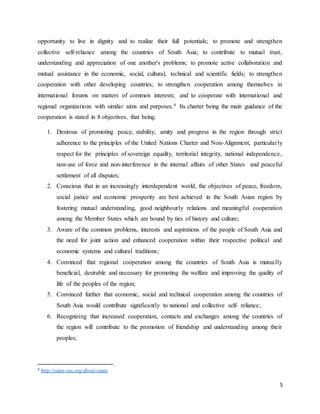 5
opportunity to live in dignity and to realize their full potentials; to promote and strengthen
collective self-reliance among the countries of South Asia; to contribute to mutual trust,
understanding and appreciation of one another's problems; to promote active collaboration and
mutual assistance in the economic, social, cultural, technical and scientific fields; to strengthen
cooperation with other developing countries; to strengthen cooperation among themselves in
international forums on matters of common interests; and to cooperate with international and
regional organizations with similar aims and purposes.4 Its charter being the main guidance of the
cooperation is stated in 8 objectives, that being.
1. Desirous of promoting peace, stability, amity and progress in the region through strict
adherence to the principles of the United Nations Charter and Non-Alignment, particularly
respect for the principles of sovereign equality, territorial integrity, national independence,
non-use of force and non-interference in the internal affairs of other States and peaceful
settlement of all disputes;
2. Conscious that in an increasingly interdependent world, the objectives of peace, freedom,
social justice and economic prosperity are best achieved in the South Asian region by
fostering mutual understanding, good neighbourly relations and meaningful cooperation
among the Member States which are bound by ties of history and culture;
3. Aware of the common problems, interests and aspirations of the people of South Asia and
the need for joint action and enhanced cooperation within their respective political and
economic systems and cultural traditions;
4. Convinced that regional cooperation among the countries of South Asia is mutually
beneficial, desirable and necessary for promoting the welfare and improving the quality of
life of the peoples of the region;
5. Convinced further that economic, social and technical cooperation among the countries of
South Asia would contribute significantly to national and collective self- reliance;
6. Recognizing that increased cooperation, contacts and exchanges among the countries of
the region will contribute to the promotion of friendship and understanding among their
peoples;
4 http://saarc-sec.org/about-saarc
 