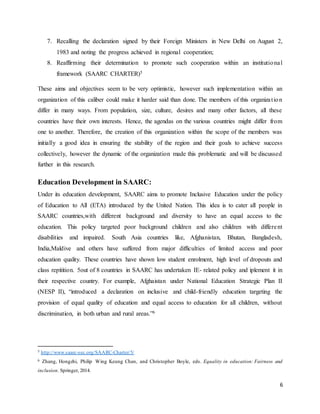 6
7. Recalling the declaration signed by their Foreign Ministers in New Delhi on August 2,
1983 and noting the progress achieved in regional cooperation;
8. Reaffirming their determination to promote such cooperation within an institutional
framework (SAARC CHARTER)5
These aims and objectives seem to be very optimistic, however such implementation within an
organization of this caliber could make it harder said than done. The members of this organization
differ in many ways. From population, size, culture, desires and many other factors, all these
countries have their own interests. Hence, the agendas on the various countries might differ from
one to another. Therefore, the creation of this organization within the scope of the members was
initially a good idea in ensuring the stability of the region and their goals to achieve success
collectively, however the dynamic of the organization made this problematic and will be discussed
further in this research.
Education Development in SAARC:
Under its education development, SAARC aims to promote Inclusive Education under the policy
of Education to All (ETA) introduced by the United Nation. This idea is to cater all people in
SAARC countries,with different background and diversity to have an equal access to the
education. This policy targeted poor background children and also children with different
disabilities and impaired. South Asia countries like, Afghanistan, Bhutan, Bangladesh,
India,Maldive and others have suffered from major difficulties of limited access and poor
education quality. These countries have shown low student enrolment, high level of dropouts and
class repitition. 5out of 8 countries in SAARC has undertaken IE- related policy and iplement it in
their respective country. For example, Afghaistan under National Education Strategic Plan II
(NESP II), “introduced a declaration on inclusive and child-friendly education targeting the
provision of equal quality of education and equal access to education for all children, without
discrimination, in both urban and rural areas.”6
5 http://www.saarc-sec.org/SAARC-Charter/5/
6 Zhang, Hongzhi, Philip Wing Keung Chan, and Christopher Boyle, eds. Equality in education: Fairness and
inclusion. Springer, 2014.
 