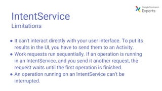 IntentService
Limitations
● It can't interact directly with your user interface. To put its
results in the UI, you have to send them to an Activity.
● Work requests run sequentially. If an operation is running
in an IntentService, and you send it another request, the
request waits until the first operation is finished.
● An operation running on an IntentService can't be
interrupted.
 