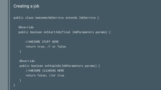 Creating a job
public class AwesomeJobService extends JobService {
@Override
public boolean onStartJob(final JobParameters params) {
//AWESOME STUFF HERE
return true; // or false
}
@Override
public boolean onStopJob(JobParameters params) {
//AWESOME CLEANING HERE
return false; //or true
}
}
 
