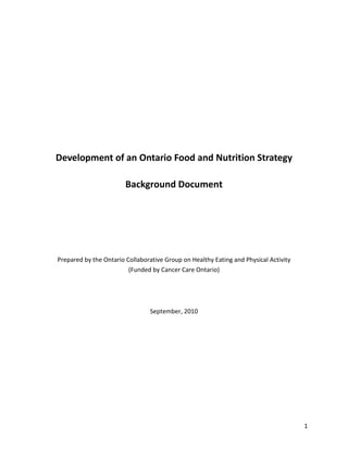 Development of an Ontario Food and Nutrition Strategy

                        Background Document




Prepared by the Ontario Collaborative Group on Healthy Eating and Physical Activity
                         (Funded by Cancer Care Ontario)




                                September, 2010




                                                                                      1
 