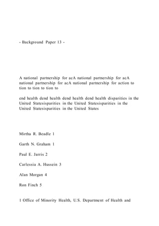 - Background Paper 13 -
A national partnership for acA national partnership for acA
national partnership for acA national partnership for action to
tion to tion to tion to
end health dend health dend health dend health disparities in the
United Statesisparities in the United Statesisparities in the
United Statesisparities in the United States
Mirtha R. Beadle 1
Garth N. Graham 1
Paul E. Jarris 2
Carlessia A. Hussein 3
Alan Morgan 4
Ron Finch 5
1 Office of Minority Health, U.S. Department of Health and
 