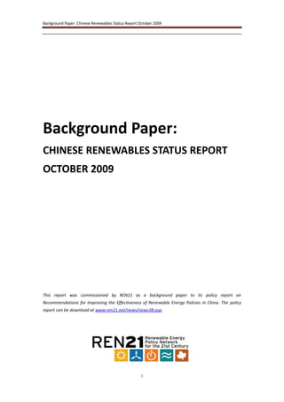 Background Paper: Chinese Renewables Status Report October 2009




Background Paper:
CHINESE RENEWABLES STATUS REPORT
OCTOBER 2009




This report was commissioned by REN21 as a background paper to its policy report on
Recommendations for Improving the Effectiveness of Renewable Energy Policies in China. The policy
report can be download at www.ren21.net/news/news38.asp.




                                                    1
 
