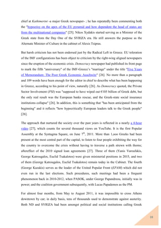 10
chief at Kathimerini -a major Greek newspaper- ; he has repeatedly been commenting both
the "hypocrisy on the apex of the EU pyramid and how dependent the head of states are
from the multinational companies" [25]. Nikos Xydakis started serving as a Minister of the
Greek state from the Day One of the SYRIZA era. He still answers the purpose as the
Alternate Minister of Culture in the cabinet of Alexis Tsipras.
But harsh criticism has not been endorsed just by the Radical Left in Greece. EU toleration
of the IMF configurations has been object to criticism by the right-wing aligned newspapers
since the eruption of the economic crisis. Democracy newspaper had published its front page
to mark the fifth "anniversary" of the IMF-Greece’s "marriage" under the title "Five Years
of Memorandum: The Poor Greek Economic Auschwitz" [26]. No more than a paragraph
and 109 words have been enough for the editor in chief to describe what has been happening
in Greece, according to his point of view, naturally [26]. As Democracy quoted, the Private
Sector Involvement (PSI) was "supposed to have wiped out €105 billion of Greek debt, but
the only real result was the European banks rescue, and the Greek-state social insurance
institutions collapse" [26]. In addition, this is something that "has been anticipated from the
beginning" and it reflects "how hypocritically European leaders talk to the Greek people"
[26].
The approach that nurtured the society over the past years is reflected in a nearly a 4-hour
video [27], which counts for several thousand views on YouTube. It is the first Popular
Assembly at the Syntagma Square, on June 7th
, 2011. More than 1,ooo Greeks had been
present at the most central part of the capital, to listen to four people exhibiting the way for
the country to overcome the crisis without having to traverse a path strewn with thorns;
aftereffect of the 2010 signed loan agreements [27]. Three of them (Yanis Varoufakis,
George Katrougalos, Euclid Tsakalotos) were given ministerial positions in 2015, and two
of them (George Katrougalos, Euclid Tsakalotos) remain today in the Cabinet. The fourth
(George Kazakis) serves as the leader of the United Popular Front (EPAM) which did not
even run in the last elections. Such procedures, such meetings had been a frequent
phenomenon back in 2010-2012, when PASOK, under George Papandreou, initially was in
power; and the coalition government subsequently, with Lucas Papademos as the PM.
For almost four months, from May to August 2011, it was impossible to cross Athens
downtown by car; in daily basis, tens of thousands used to demonstrate against austerity.
Both ND and SYRIZA had been amongst political and social institutions calling Greek
 