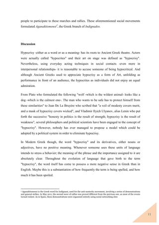 11
people to participate to these marches and rallies. These aforementioned social movements
formulated Aganaktismenoi2
, the Greek branch of Indignados.
Discussion
Hypocrisy -either as a word or as a meaning- has its roots to Ancient Greek theatre. Actors
were actually called "hypocrites" and their art on stage was defined as "hypocrisy".
Nevertheless, using everyday acting techniques in social contacts -even more in
interpersonal relationships- it is reasonable to accuse someone of being hypocritical. And
although Ancient Greeks used to appreciate hypocrisy as a form of Art, unfolding as
performance in front of an audience, the hypocrites as individuals did not enjoy an equal
admiration.
From Plato who formulated the following "wolf -which is the wildest animal- looks like a
dog -which is the calmest one-. The man who wants to be safe has to protect himself from
these similarities" to Jean De La Bruyère who scribed that "a veil of modesty covers merit,
and a mask of hypocrisy covers wicked", and Vladimir Ilyich Ulyanov, alias Lenin who put
forth the successive "honesty in politics is the result of strength; hypocrisy is the result of
weakness", several philosophers and political scientists have been engaged to the concept of
"hypocrisy". However, nobody has ever managed to propose a model which could be
adopted by a political system in order to eliminate hypocrisy.
In Modern Greek though, the word "hypocrisy" and its derivatives, either nouns or
adjectives, have no positive meaning. Whenever someone uses these units of language
intends to stress a behavior; the meaning of the phrase and the importance assigned to it are
absolutely clear. Throughout the evolution of language that gave birth to the term
"hypocrisy", the word itself has come to possess a more negative sense in Greek than in
English. Maybe this is a substantiation of how frequently the term is being spelled, and how
much it has been spoiled.
2 Aganaktismenoi is the Greek word for Indignant, used for the anti-austerity movement, involving a series of demonstrations
and general strikes. In May 2011, the second wave of rallies was proved different from the previous one, as most of the events
turned violent. As in Spain, these demonstrations were organized entirely using social networking sites
 