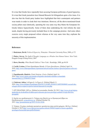 12
It is true that Greeks have repeatedly been accusing European politicians of great hypocrisy.
It is true that Greek journalists have blamed Brussels for bilingualism quite a few times. It is
also true that the Greek party leaders have highlighted that their counterparts and partners
wear masks in order to cloak their true intentions. However, all the above-mentioned Greek
society pillars react identically, operating the very same way they blame the Europeans for.
Greeks behave hypocritically. Some of them shun undertaking the vital reforms the state
needs, despite having previously included these to the campaign promise. And some others
exorcise every single proposed reform whereas at the very same time they explicate the
necessity of this implementation.
References
1. Runicman, David. Political Hypocrisy. Princeton : Princeton University Press, 2008, p 172
2. Pinker, Steven. The Stuff of Thought, Language as a Window Into Human Nature. New York :
Penguin Group (Viking Press), 2007
3. Rowe, Dorothy. What Should I Believe? New York : Routledge, 2008, pp 48-50
4. Caridi, Cosimo. Il Fatto Quotidianno Mondo. Il Fatto Quotidianno. [Online] April 14,
2016. http://www.ilfattoquotidiano.it/premium/articoli/unione-inetta-e-ipocrita-punisce-solo-noi-
greci/
5. Papadimoulis, Dimitris. Clarin Noticias. Clarin. [Online] April 14,
2016. http://www.clarin.com/mundo/refugiados-demanda-medidas-comunidad-
internacional_0_1558644315.html.
6. Chabrout, Julien. LeFigaro.fr. LeFigaro.fr. [Online] March 11,
2016. http://www.lefigaro.fr/politique/2016/03/11/01002-20160311ARTFIG00401-accueil-des-
refugies-alexis-tsipras-et-pierre-laurent-haussent-le-ton.php.
7. ΕΡΤ ΠΟΛΙΤΙΚΗ. ERT.gr. [Online] ert newmedia, October 30, 2015. http://www.ert.gr/tsipras-
ipokritika-ke-krokodilia-ta-dakria-pou-chinonte-gia-tous-prosfiges-anikani-evropi-alla-tora-
prospathi/.
8. Ομιλία του πρωθυπουργού Α. Τσίπρα στην Βουλή για το Προσφυγικό (Ώρα του
Πρωθυπουργού). primeminister.gr. [Online] October 30,
2015. http://primeminister.gr/2015/10/30/14240.
9. Τσίπρας: Οι χώρες υποδοχής προσφύγων χρειάζονται πάρα πολλά χρήματα. SKAI.gr. [Online]
October 6, 2015.http://www.skai.gr/news/greece/article/294965/tsipras-oi-hores-upodohis-
prosfugon-hreiazodai-para-polla-hrimata/.
 