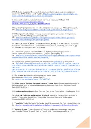 13
10. Seferiades, Seraphim. Προσφυγικό: Ένα ακόμη αδιέξοδο της υποταγής και οι ρήξεις που
απαιτούνται. TVXS. [Online] March 19, 2016. http://tvxs.gr/news/egrapsan-eipan/prosfygiko-ena-
akomi-adieksodo-tis-ypotagis-kai-oi-rikseis-poy-apaitoyntai.
11. European Council, International Summit, EU-Turkey Statement, 18 March, 2016
http://www.consilium.europa.eu/press-releases-
pdf/2016/3/40802210113_en_635973454200000000.pdf
12. Κύρτσος: Φοβερή η υποκρισία των «28» στο προσφυγικό. Newpost.gr. [Online] February 29,
2016. http://newpost.gr/politiki/518875/kyrtsos-foberh-h-ypokrisia-twn-28-sto-prosfygiko.
13. Palaiologos, Yannis. Τζόζεφ Γουάιλερ: Οι μετανάστες είναι χρήσιμοι για την Ευρώπη που
γερνάει. Η ΚΑΘΗΜΕΡΙΝΗ. [Online] November 22,
2015. http://www.kathimerini.gr/839564/article/proswpa/geyma-me-thn-k/tzozef-goyailer-oi-
metanastes-einai-xrhsimoi-gia-thn-eyrwph-poy-gernaei.
14. Johnson, Kenneth M, Field, Layton M and Poston, Dudley M Jr. More Deaths Than Births:
Subnational Natural Decrease in Europe and the United States. 4, s.l. : Wiley, 2015, Vol. 41, pp
651-680. DOI: 10.1111/j.1728-4457.2015.00089
15. Ανακοίνωση Γραφείου Τύπου ΣΥΡΙΖΑ/ΕΚΜ σχετικά με τη σημερινή ομιλία του κ.
Σαμαρά. ΣΥΡΙΖΑ Συνασπισμός Ριζοσπαστικής Αριστεράς. [Online] May 26,
2012. http://syriza.gr/article/id/46264/Anakoinwsh-Grafeioy-Typoy-SYRIZA-EKM--schetika-me-th-
shmerinh-omilia-toy-k.-Samara.html#.VzHoRLR96M_.
16. Σαμαράς: Εγώ ήμουν ο αρχιτέκτονας του αντιμνημονίου. iefimerida.gr. [Online] June 6,
2012.http://www.iefimerida.gr/news/54301/%CF%83%CE%B1%CE%BC%CE%B1%CF%81%CE
%AC%CF%82-%CE%B5%CE%B3%CF%8E-%CE%AE%CE%BC%CE%BF%CF%85%CE%BD-
%CE%BF-
%CE%B1%CF%81%CF%87%CE%B9%CF%84%CE%AD%CE%BA%CF%84%CE%BF%CE%B
D%CF%84%CE%B1%CF%82-%CF%84%CE%BF%CF%85-%CE%B1%CE%BD%CF%84%CE.
17. Nea Demokratia. Ομιλία Αντώνη Σαμαρά στη Βουλή για το
Μεσοπρόθεσμο. youtube.com. [Online] June 29,
2011.https://www.youtube.com/watch?v=WPuJJSCr2tE.
18. Ad hoc team of the of the European System of Central Banks. Comparisons and contrasts of
the impact of the crisis on euro area labor markets. Occasional Paper Series. European Central
Bank, 2015, No 159, p 5
19. Papakonstantinou, George. Game Over, the Truth for the Crisis. Athens : Papadopoulos, 2016.
20. Adamczyk, Guillaume and Windisch, Bernhard. State aid to European banks: returning to
viability . Competition State aid brief. Competition Directorate–General of the European
Commission, 2015, 2015-01, p 1
21. Varoufakis, Yanis. The Trail of the Troika. Harald Schumann On The Trail. [Online] March 16,
2015. http://www.newdocs.de/the-trail-of-the-troika/http://www.newdocs.de/the-trail-of-the-troika
22. Westman, Hanna. Crisis performance of European banks – does management ownership
matter? Bank of Finland Research. Bank of Finland, 2014, Discussions papers 28, pp 1-6
 