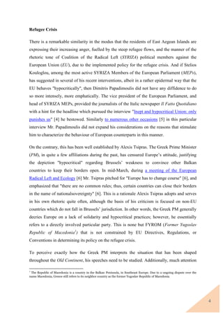 4
Refugee Crisis
There is a remarkable similarity in the modus that the residents of East Aegean Islands are
expressing their increasing anger, fuelled by the steep refugee flows, and the manner of the
rhetoric tone of Coalition of the Radical Left (SYRIZA) political members against the
European Union (EU), due to the implemented policy for the refugee crisis. And if Stelios
Kouloglou, among the most active SYRIZA Members of the European Parliament (MEPs),
has suggested in several of his recent interventions, albeit in a rather epidermal way that the
EU behaves "hypocritically", then Dimitris Papadimoulis did not have any diffidence to do
so more intensely, more emphatically. The vice president of the European Parliament, and
head of SYRIZA MEPs, provided the journalists of the Italic newspaper Il Fatto Quotidiano
with a hint for the headline which pursued the interview "Inept and hypocritical Union: only
punishes us" [4] he bestowed. Similarly to numerous other occasions [5] in this particular
interview Mr. Papadimoulis did not expand his considerations on the reasons that stimulate
him to characterize the behaviour of European counterparts in this manner.
On the contrary, this has been well established by Alexis Tsipras. The Greek Prime Minister
(PM), in quite a few affiliations during the past, has censured Europe’s attitude, justifying
the depiction "hypocritical" regarding Brussels’ weakness to convince other Balkan
countries to keep their borders open. In mid-March, during a meeting of the European
Radical Left and Ecology [6] Mr. Tsipras pitched for "Europe has to change course" [6], and
emphasized that "there are no common rules; thus, certain countries can close their borders
in the name of nationalsovereignty" [6]. This is a rationale Alexis Tsipras adopts and serves
in his own rhetoric quite often, although the basis of his criticism is focused on non-EU
countries which do not fall in Brussels’ jurisdiction. In other words, the Greek PM generally
decries Europe on a lack of solidarity and hypocritical practices; however, he essentially
refers to a directly involved particular party. This is none but FYROM (Former Yugoslav
Republic of Macedonia1
) that is not constrained by EU Directives, Regulations, or
Conventions in determining its policy on the refugee crisis.
To perceive exactly how the Greek PM interprets the situation that has been shaped
throughout the Old Continent, his speeches need to be studied. Additionally, much attention
1
The Republic of Macedonia is a country in the Balkan Peninsula, in Southeast Europe. Due to a ongoing dispute over the
name Macedonia, Greece still refers to its neighbor country as the former Yugoslav Republic of Macedonia
 