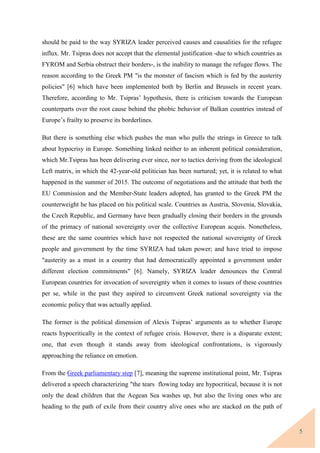 5
should be paid to the way SYRIZA leader perceived causes and causalities for the refugee
influx. Mr. Tsipras does not accept that the elemental justification -due to which countries as
FYROM and Serbia obstruct their borders-, is the inability to manage the refugee flows. The
reason according to the Greek PM "is the monster of fascism which is fed by the austerity
policies" [6] which have been implemented both by Berlin and Brussels in recent years.
Therefore, according to Mr. Tsipras’ hypothesis, there is criticism towards the European
counterparts over the root cause behind the phobic behavior of Balkan countries instead of
Europe’s frailty to preserve its borderlines.
But there is something else which pushes the man who pulls the strings in Greece to talk
about hypocrisy in Europe. Something linked neither to an inherent political consideration,
which Mr.Tsipras has been delivering ever since, nor to tactics deriving from the ideological
Left matrix, in which the 42-year-old politician has been nurtured; yet, it is related to what
happened in the summer of 2015. The outcome of negotiations and the attitude that both the
EU Commission and the Member-State leaders adopted, has granted to the Greek PM the
counterweight he has placed on his political scale. Countries as Austria, Slovenia, Slovakia,
the Czech Republic, and Germany have been gradually closing their borders in the grounds
of the primacy of national sovereignty over the collective European acquis. Nonetheless,
these are the same countries which have not respected the national sovereignty of Greek
people and government by the time SYRIZA had taken power; and have tried to impose
"austerity as a must in a country that had democratically appointed a government under
different election commitments" [6]. Namely, SYRIZA leader denounces the Central
European countries for invocation of sovereignty when it comes to issues of these countries
per se, while in the past they aspired to circumvent Greek national sovereignty via the
economic policy that was actually applied.
The former is the political dimension of Alexis Tsipras’ arguments as to whether Europe
reacts hypocritically in the context of refugee crisis. However, there is a disparate extent;
one, that even though it stands away from ideological confrontations, is vigorously
approaching the reliance on emotion.
From the Greek parliamentary step [7], meaning the supreme institutional point, Mr. Tsipras
delivered a speech characterizing "the tears flowing today are hypocritical, because it is not
only the dead children that the Aegean Sea washes up, but also the living ones who are
heading to the path of exile from their country alive ones who are stacked on the path of
 
