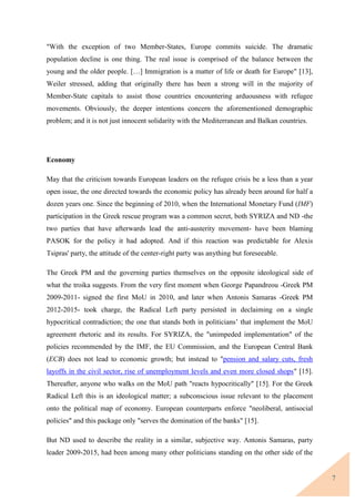 7
"With the exception of two Member-States, Europe commits suicide. The dramatic
population decline is one thing. The real issue is comprised of the balance between the
young and the older people. […] Immigration is a matter of life or death for Europe" [13],
Weiler stressed, adding that originally there has been a strong will in the majority of
Member-State capitals to assist those countries encountering arduousness with refugee
movements. Obviously, the deeper intentions concern the aforementioned demographic
problem; and it is not just innocent solidarity with the Mediterranean and Balkan countries.
Economy
May that the criticism towards European leaders on the refugee crisis be a less than a year
open issue, the one directed towards the economic policy has already been around for half a
dozen years one. Since the beginning of 2010, when the International Monetary Fund (IMF)
participation in the Greek rescue program was a common secret, both SYRIZA and ND -the
two parties that have afterwards lead the anti-austerity movement- have been blaming
PASOK for the policy it had adopted. And if this reaction was predictable for Alexis
Tsipras' party, the attitude of the center-right party was anything but foreseeable.
The Greek PM and the governing parties themselves on the opposite ideological side of
what the troika suggests. From the very first moment when George Papandreou -Greek PM
2009-2011- signed the first MoU in 2010, and later when Antonis Samaras -Greek PM
2012-2015- took charge, the Radical Left party persisted in declaiming on a single
hypocritical contradiction; the one that stands both in politicians’ that implement the MoU
agreement rhetoric and its results. For SYRIZA, the "unimpeded implementation" of the
policies recommended by the IMF, the EU Commission, and the European Central Bank
(ECB) does not lead to economic growth; but instead to "pension and salary cuts, fresh
layoffs in the civil sector, rise of unemployment levels and even more closed shops" [15].
Thereafter, anyone who walks on the MoU path "reacts hypocritically" [15]. For the Greek
Radical Left this is an ideological matter; a subconscious issue relevant to the placement
onto the political map of economy. European counterparts enforce "neoliberal, antisocial
policies" and this package only "serves the domination of the banks" [15].
But ND used to describe the reality in a similar, subjective way. Antonis Samaras, party
leader 2009-2015, had been among many other politicians standing on the other side of the
 