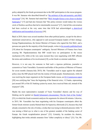 8
policy adopted by the Greek government due to the IMF participation in the rescue program.
It was Mr. Samaras who described himself as "the architect of the anti-austerity, anti-MoU
movement" [16]. Mr. Samaras had stated that "MoU brought Greece even closer to declare
bankruptcy" [17] and had also foreseen that "this policy mixture would induce the vicious
circle of fruitless sacrifices that led to interminable recession" [17]. And all this conversation
had been evolved at the very same time that ECB had acknowledged a short-lived
stabilization and incunabula of recovery [18].
Back in 2010, there were several members from other political parties, except for the above-
mentioned conservatives, who opposed to and accused European leaders of their strategy.
George Papakonstantinou, the former Minister of Finance who signed the first MoU, and a
persona non grata for the majority of the Greek people, writes in his recently published book
[19] about his European counterparts’ ambiguity. Several Ministers of Finance have been
assuring Mr. Papakonstantinou that IMF would have no participation in the rescue
mechanism [19], while at the very same moment they were negotiating with IMF officials
the terms and conditions of its involvement [19], as the Greek ex-minister underlines.
However, it is not easy for someone to find such a rigorous politician, journalist or
economist as Yanis Varoufakis. Economist and holder of the position of Minister of Finance
for seven months (January-July 2015), Mr. Varoufakis used to argue against the adopted
policy since the IMF placed itself into the routine of Greek people. Simultaneously, while he
was resolving the major argument on the European banks rescue, an EU Commission report
[20] was certifying that "since the beginning of the financial crisis, 112 banks, representing
just around 30% of the EU banking system by assets, have received State aid, instead of the
taxpayers" [20].
Maybe the most representative example of Yanis Varoufakis' rhetoric and his way of
thinking can be spotted on Harald Schumann's documentary "On the Trail of the Troika"
[21], in which the Greek economist analyzes his arguments for almost 60 minutes. Likewise,
in 2015, Mr. Varoufakis has been negotiating with his European counterparts albeit the
former Greek minister acutely blamed them for hypocrisy afterwards [21], because they had
already consented to the role of troika; a troika that was trying to diminish pensions while "it
was turning a blind eye to what is one of the greatest scandals of the banking sector of
Europe: the Greek recapitalization process" [21]. Certainly, he escalates his rhetoric,
highlighting that troika attitude emanates from "either complicity or idiocy" [21]. Yet, Mr.
 