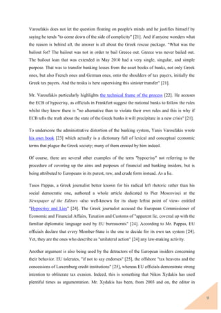 9
Varoufakis does not let the question floating on people's minds and he justifies himself by
saying he tends "to come down of the side of complicity" [21]. And if anyone wonders what
the reason is behind all, the answer is all about the Greek rescue package. "What was the
bailout for? The bailout was not in order to bail Greece out. Greece was never bailed out.
The bailout loan that was extended in May 2010 had a very single, singular, and simple
purpose. That was to transfer banking losses from the asset books of banks, not only Greek
ones, but also French ones and German ones, onto the shoulders of tax payers, initially the
Greek tax payers. And the troika is here supervising this sinister transfer" [21].
Mr. Varoufakis particularly highlights the technical frame of the process [22]. He accuses
the ECB of hypocrisy, as officials in Frankfurt suggest the national banks to follow the rules
whilst they know there is "no alternative than to violate their own rules and this is why if
ECB tells the truth about the state of the Greek banks it will precipitate in a new crisis" [21].
To underscore the administrative distortion of the banking system, Yanis Varoufakis wrote
his own book [23] which actually is a dictionary full of lexical and conceptual economic
terms that plague the Greek society; many of them created by him indeed.
Of course, there are several other examples of the term "hypocrisy" not referring to the
procedure of covering up the aims and purposes of financial and banking insiders, but is
being attributed to Europeans in its purest, raw, and crude form instead. As a lie.
Tasos Pappas, a Greek journalist better known for his radical left rhetoric rather than his
social democratic one, authored a whole article dedicated to Pier Moscovisci at the
Newspaper of the Editors -also well-known for its sharp leftist point of view- entitled
"Hypocrisy and Lies" [24]. The Greek journalist accused the European Commissioner of
Economic and Financial Affairs, Taxation and Customs of "apparent lie, covered up with the
familiar diplomatic language used by EU bureaucrats" [24]. According to Mr. Pappas, EU
officials declare that every Member-State is the one to decide for its own tax system [24].
Yet, they are the ones who describe as "unilateral action" [24] any law-making activity.
Another argument is also being used by the detractors of the European insiders concerning
their behavior. EU tolerates, "if not to say endorses" [25], the offshore "tax heavens and the
concessions of Luxemburg credit institutions" [25], whereas EU officials demonstrate strong
intention to obliterate tax evasion. Indeed, this is something that Nikos Xydakis has used
plentiful times as argumentation. Mr. Xydakis has been, from 2003 and on, the editor in
 