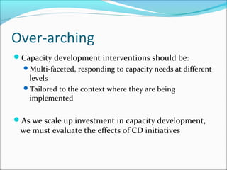 Over-arching
Capacity development interventions should be:
Multi-faceted, responding to capacity needs at different
levels
Tailored to the context where they are being
implemented
As we scale up investment in capacity development,
we must evaluate the effects of CD initiatives
 