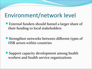 Environment/network level
External funders should funnel a larger share of
their funding to local stakeholders
Strengthen networks between different types of
HSR actors within countries
Support capacity development among health
workers and health service organizations
 