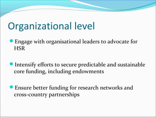 Organizational level
Engage with organisational leaders to advocate for
HSR
Intensify efforts to secure predictable and sustainable
core funding, including endowments
Ensure better funding for research networks and
cross-country partnerships
 