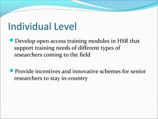 Individual Level
Develop open access training modules in HSR that
support training needs of different types of
researchers coming to the field
Provide incentives and innovative schemes for senior
researchers to stay in-country
 