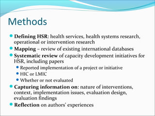 Methods
Defining HSR: health services, health systems research,
operational or intervention research
Mapping – review of existing international databases
Systematic review of capacity development initiatives for
HSR, including papers
Reported implementation of a project or initiative
HIC or LMIC
Whether or not evaluated
Capturing information on: nature of interventions,
context, implementation issues, evaluation design,
evaluation findings
Reflection on authors’ experiences
 
