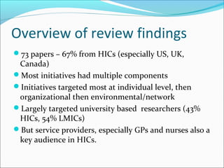 Overview of review findings
73 papers – 67% from HICs (especially US, UK,
Canada)
Most initiatives had multiple components
Initiatives targeted most at individual level, then
organizational then environmental/network
Largely targeted university based researchers (43%
HICs, 54% LMICs)
But service providers, especially GPs and nurses also a
key audience in HICs.
 