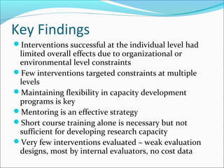 Key Findings
Interventions successful at the individual level had
limited overall effects due to organizational or
environmental level constraints
Few interventions targeted constraints at multiple
levels
Maintaining flexibility in capacity development
programs is key
Mentoring is an effective strategy
Short course training alone is necessary but not
sufficient for developing research capacity
Very few interventions evaluated – weak evaluation
designs, most by internal evaluators, no cost data
 