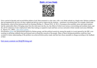 Haiti: A Case Study
Over a period of decades and several billion dollars of aid, Haiti remained in a dire state, with a very bleak outlook as a fragile state. Reform conditions
that accompanied the aid were oft short–sighted and did not work to improving the situation – sometimes even doing harm, for example, failed trade
liberalization, which all but destroyed local rice farming (Phillips, E., Watson, D.D., II, 2011). Focusing on the assembly sector and export markets
had the undesirable effect of bringing many from the rural areas into the city, the effects of which were serious overcrowding and resultant slums, and
the call for reduction of state employment rather than looking to expand its reach and basic services outwards to better include rural areas (Mobekk,
E., Spyrou, S.I., 2002)....show more content...
Privatization reform was demonstrated against by Haitian groups, and this political sensitivity among the people to it went ignored by the IMF, even
resulting in aid being withheld when government took on board the concerns of the people. Many of these introduced problems could have been
avoided if a better understanding of the problem was achieved before policy made; and then have those amenable to change according to the feedback
of their
Get more content on HelpWriting.net
 