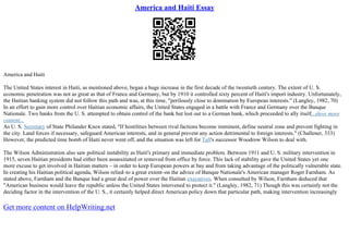 America and Haiti Essay
America and Haiti
The United States interest in Haiti, as mentioned above, began a huge increase in the first decade of the twentieth century. The extent of U. S.
economic penetration was not as great as that of France and Germany, but by 1910 it controlled sixty percent of Haiti's import industry. Unfortunately,
the Haitian banking system did not follow this path and was, at this time, "perilously close to domination by European interests." (Langley, 1982, 70)
In an effort to gain more control over Haitian economic affairs, the United States engaged in a battle with France and Germany over the Banque
Nationale. Two banks from the U. S. attempted to obtain control of the bank but lost out to a German bank, which proceeded to ally itself...show more
content...
As U. S. Secretary of State Philander Knox stated, "If hostilities between rival factions become imminent, define neutral zone and prevent fighting in
the city. Land forces if necessary, safeguard American interests, and in general prevent any action detrimental to foreign interests." (Challener, 333)
However, the predicted time bomb of Haiti never went off, and the situation was left for Taft's successor Woodrow Wilson to deal with.
The Wilson Administration also saw political instability as Haiti's primary and immediate problem. Between 1911 and U. S. military intervention in
1915, seven Haitian presidents had either been assassinated or removed from office by force. This lack of stability gave the United States yet one
more excuse to get involved in Haitian matters – in order to keep European powers at bay and from taking advantage of the politically vulnerable state.
In creating his Haitian political agenda, Wilson relied–to a great extent–on the advice of Banque Nationale's American manager Roger Farnham. As
stated above, Farnham and the Banque had a great deal of power over the Haitian executives. When consulted by Wilson, Farnham deduced that
"American business would leave the republic unless the United States intervened to protect it." (Langley, 1982, 71) Though this was certainly not the
deciding factor in the intervention of the U. S., it certainly helped direct American policy down that particular path, making intervention increasingly
Get more content on HelpWriting.net
 