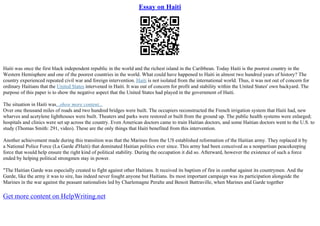 Essay on Haiti
Haiti was once the first black independent republic in the world and the richest island in the Caribbean. Today Haiti is the poorest country in the
Western Hemisphere and one of the poorest countries in the world. What could have happened to Haiti in almost two hundred years of history? The
country experienced repeated civil war and foreign intervention. Haiti is not isolated from the international world. Thus, it was not out of concern for
ordinary Haitians that the United States intervened in Haiti. It was out of concern for profit and stability within the United States' own backyard. The
purpose of this paper is to show the negative aspect that the United States had played in the government of Haiti.
The situation in Haiti was...show more content...
Over one thousand miles of roads and two hundred bridges were built. The occupiers reconstructed the French irrigation system that Haiti had, new
wharves and acetylene lighthouses were built. Theaters and parks were restored or built from the ground up. The public health systems were enlarged;
hospitals and clinics were set up across the country. Even American doctors came to train Haitian doctors, and some Haitian doctors went to the U.S. to
study (Thomas Smith: 291, video). These are the only things that Haiti benefited from this intervention.
Another achievement made during this transition was that the Marines from the US established reformation of the Haitian army. They replaced it by
a National Police Force (La Garde d'Haiti) that dominated Haitian politics ever since. This army had been conceived as a nonpartisan peacekeeping
force that would help ensure the right kind of political stability. During the occupation it did so. Afterward, however the existence of such a force
ended by helping political strongmen stay in power.
"The Haitian Garde was especially created to fight against other Haitians. It received its baptism of fire in combat against its countrymen. And the
Garde, like the army it was to sire, has indeed never fought anyone but Haitians. Its most important campaign was its participation alongside the
Marines in the war against the peasant nationalists led by Charlemagne Peralte and Benoit Battraville, when Marines and Garde together
Get more content on HelpWriting.net
 