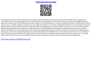 Haiti Education In Haiti
Education plays a big role in the world that we live in today. Having an education will take you very far in life with things such as owning your
own business and even just getting a job. Everyone has the dream of owning a business or having their dream job, but for some people having their
dream job or being a boss is more difficult than it sounds. Places in the world like Haiti are very poor countries which makes it hard for them to receive
a good education. In Haiti, education is an honor, it is not a right for them like it is in America, meaning the education is not a top priority for everyone
because of the economic issues that they face. In Haiti about half of the population never got the chance to attend school. Then, out of those who are
fortunate enough to attend school sixty percent of the students drop out before they enter sixth grade and twenty percent never make it to primary
school. These problems are due to being a part of the several poor income families and they need their children to work instead of attending class but,
this all is just a start to the understanding of education in Haiti. One problem that the Haitians have in the education school system is low enrollment.
In Haiti the primary school enrollment is roughly seventy–five percent which is an improvement from earlier years but is still very low. An average
Haitian, who is twenty–five years or older, has less than five years of schooling out of their entire life. School fees can be prohibitively
Get more content on HelpWriting.net
 