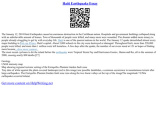 Haiti Earthquake Essay
The January 12, 2010 Haiti Earthquake caused an enormous destruction in the Caribbean nation. Hospitals and government buildings collapsed along
with an unbelievable amount of homes. Tens of thousands of people were killed, and many more were wounded. The disaster added more misery to
people already struggling to get by with everyday life. Haiti is one of the poorest nations in the world. The January 12 quake demolished almost every
major building in Port–au–Prince, Haiti's capital. About 5,000 schools in the city were destroyed or damaged. Throughout Haiti, more than 220,000
people were killed, and more than 1 million were left homeless. A few days after the quake, the number of survivors stood at 121 as hopes of finding
more became...show more content...
The most recent cyclones to hit the island before the earthquake were Tropical Storm Fay and Hurricanes Gustav, Hanna and Ike, all in the summer of
2008, causing nearly 800 deaths.[27]
Geology
USGS intensity map
Map showing regional tectonic setting of the Enriquillo–Plantain Garden fault zone
Tiny dots of white against the plant–covered landscape (red in this image) are possible landslides, a common occurrence in mountainous terrain after
large earthquakes. The Enriquillo–Plantain Garden fault zone runs along the two linear valleys at the top of the imageThe magnitude 7.0 Mw
earthquake occurred inland,
Get more content on HelpWriting.net
 