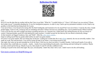 Reflection On Haiti
3155
09/16/16 was the date that my mother told me that I have to go Haiti. "What for " I couldn't believe it " I have 3 AP classes! are you serious?! Please
don't make me go" I remember pleading her. It was for immigration purposes, in order to stay I had to get my permanent residence or else I had to say
goodbye to this land that has being home for 6 years.
I was never brave, I was forced to be strong after the Haiti Earthquake and I learned to live by myself but I was never brave. I went by the rules, I made
people happy, I took no risk, I tried my best on something and when I failed I moved on to something else. I never pushed myself. When I realized
I was to far into the year and I couldn't just drop everything and move on, I became lost. I didn't know this feeling because my life was always in
control. I had good grades, good GPA and admired by many teachers. I couldn't accept the fact that my life was about to drastically change.
At that moment, my biggest weakness, fear, said "hello". After the...show more content...
I kept on telling myself that my grades didn't define me and I was great student.
Of course I was great student, that was letting fear invade her. Leading her to think that she is not college material, she was an unworthy student . Fear
made me weak, hurt and pessimist. I was slowly losing all hope in my future. I was losing myself to fear.
One night, fear woke me up and reminded me of all my flaws, I felt was my chest was heavy. I couldn't breathe. I told myself maybe if you talk to
the teachers they could help you or maybe... maybe... maybe if you stop looking for pity party, stop whining and start looking for a solution. Maybe
you take control and let fear go. Maybe if you try, then maybe 31 and 55 will take a different route.
Looking at myself in the mirror that night. My eyes, red and puffy. I didn't like what I felt or saw. I didn't want to be this self–loathing
Get more content on HelpWriting.net
 