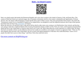 Haiti : An Island Country
Haiti is an island country that borders the Dominican Republic and is also close in region to the islands of Jamaica, Cuba, and Puerto Rico. This
country of Haiti has French as its national tongue, due to European colonization, however, the country is dominantly and significantly of African
descent. Also, the nation's official language is French and the native sport in Haiti is soccer. One of my good friends, Pierre Gaston, who claims the
"mountainous country"(as it is translated in English) as his original home, was delighted to recall the impactful memories that living in Haiti granted
him before later moving to the United States of America.
Before the interview, me and Pierre took a walk and he told me that his older sisters were coming to visit Murfreesboro from Antioch, and that they
were going to make him a traditional Haitian dish involving fried plantains that he couldn't wait for. Pierre, his sisters, and his parents all packed their
things and flew to the United States of America when Pierre was 9–years–old. When asked about his overall experience as a child in Haiti, the thing
that stuck out initially to Pierre was the difference between how media was available to more people in America as opposed to Haiti. "There are TVs
and computers there just like in the United States, but not so much with regular population as with those who could afford them. I knew a lot of
people who didn't have access to those things." said Pierre. Pierre then noted how active
Get more content on HelpWriting.net
 