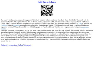 Haiti Research Paper
The country that I chose to research for my paper is Haiti. Haiti is located in Cuba and Puerto Rico. Haiti shares the Island of Hispaniola with the
Dominican Republic. The capital of Haiti is Port–au–Prince, and the population is 9,996,731. Haiti has two official languages French and Haitian
Creole. About 2.1 million people of the population live in Port–Au–Prince, which makes the capital an extremely congested city. Haiti is shared by the
Caribbean island of Hispaniola with the Dominican Republic. The total area of Haiti is 27,700 square kilometers. About 95 percent of the Haitian
population consist of African descent. The two official languages are French and Creole. Haiti has seen a large amount of emigration...show more
content...
Farmers in Haiti grow various produce such as; rice, beans, corn, sorghum, bananas, and coffee. In 1994, President Jean–Bertrand Aristide's government
adopted a policy that eliminated subsidies in fertilizers and other inputs that brought down the protected tariffs on grain down to between zero and
five percent. The zero tariff policy brought devastating effects. This causes their products to be undersold and too much for Haitians to purchase. On
January 2010 a devastating thing happened that lasted approximately 90 seconds but forever changed Haiti. January 12 a devastating earthquake
struck their country leaving behind a wrath of destruction. The earthquake measured out at 7.0 on the rector scale. Sadly, up 200,000 people were lost
to the deadly earthquake. Over 1.5 million people were left homeless and after 5 years over 80,000 Haitians are still living in makeshift shelters and
tents in Port–au
Get more content on HelpWriting.net
 