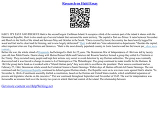 Research on Haiti Essay
HAITI: IT'S PAST AND PRESENT Haiti is the second largest Caribbean Island. It occupies a third of the western part of the island it shares with the
Dominican Republic. Haiti is also made up of several islands that surround the main territory. The capital is Port–au–Prince. It rains between November
and March in the North of the island and between May and October in the South. "Once covered by forest, the country has been heavily logged for
wood and fuel and to clear land for farming, and is now largely deforested." Haiti is divided into "nine administrative departments." Besides the capital,
other important cities are Cap–Haitien and Gonaives. "Haiti is the most densely populated country in Latin America and has the lowest per...show more
content...
Before the war, the whole island of Hispaniola had belonged to Haiti for 22 years. The Dominican War of Independence of 1844 was led by twenty
year old Juan Pablo Duarte. Duarte along with Matias Ramon Mella and Francisco del Rosario Sanchez formed a group they called La Trinitaria or
the Trinity. They recruited many people and kept their actions very secret to avoid detection by any Haitian authorities. The group was eventually
discovered and it was forced to change its name to La Filantropica or The Philanthropic. The group continued to make trouble for the Haitians. In
1843 the group had a break as it worked with a "liberal Haitian party" they were able to overthrow the president. Their success continued and on
February 27, 1844, Dominican rebels seized the Fortaleza Ozama in Santo Domingo. Within days all Haitian officials left Santo Domingo. The war
continued and the Dominican Republic continued to defend against Haitian attacks. The Republic went on to win more wars against Haiti's attacks. "In
November 6, 1844 a Constituent assembly drafted a constitution, based on the Haitian and United States models, which established separation of
powers and legislative checks on the executive." The war continued throughout September and November of 1845. The war for independence was
foreseeable as tensions built over the twenty two years in which Haiti had control of the island. The relationship between
Get more content on HelpWriting.net
 