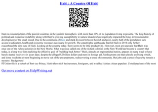 Haiti : A Country Of Haiti
Haiti is considered one of the poorest countries in the western hemisphere, with more than 60% of its population living in poverty. The long history of
political and economic instability along with Haiti's growing susceptibility to natural disasters has negatively impacted the long–term sustainable
development of the small island. Due to the conditions of Haiti and stark division between the rich and poor, nearly half of the population lack
access to education, health and economic resources necessary for growth. The catastrophic earthquake that hit Haiti in 2010 only further
exacerbated the dire state of Haiti. Looking at the country today, there seems to be little productivity. However, most are unaware that Haiti was
once one of the richest colonies in the New World. What was once called one of the richest colonies in the New World has become a country that
today, is a long way from realizing the effective goal of "building back better." Haiti, already an impoverished nation, appears in many ways to have
barely started recovery six years later, despite the alleged $2 billion dollars and more in foreign aid. Media points out that schools are being rebuilt,
and some residents are now beginning to move out of the encampments, rediscovering a sense of community. But jobs and a sense of security remain a
mystery. Background
PГ©tionville is a suburb of Port–au–Prince, Haiti where rich businessmen, foreigners, and wealthy Haitian citizen populate. Considered one of the most
Get more content on HelpWriting.net
 