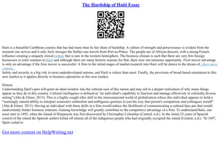 The Hardship of Haiti Essay
Haiti is a beautiful Caribbean country that has had more than its fair share of hardship. A culture of strength and perseverance is evident from the
moment one arrives and it only feels stronger the further one travels from Port au Prince. The people are of African descent, with a strong French
influence creating a uniquely mixed culture that is rare in the western hemisphere. The business climate is such that there are very few foreign
businesses or joint ventures in Haiti and although there are many historic reasons for that, there now sits immense opportunity. First–mover advantage
is only an advantage if the first–mover is successful. A firm in the initial stages of market research into Haiti will be drawn to the dream of...show more
content...
Safety and security is a big risk in most underdeveloped nations, and Haiti is riskier than most. Finally, the provision of broad based orientation to this
new market as it applies directly to business operations in this new market.
History
Understanding Haiti's past will grant an ideal window into the cultural soul of this nation and may aid in a deeper realization of why many things
appear as they do in this country. Cultural intelligence is defined as "an individual's capability to function and manage effectively in culturally diverse
setting" (Ahn & Ettner, 2013). This is a highly sought after skill in the interconnected world of globalization where this individual appears to hold a
"seemingly natural ability to interpret someone's unfamiliar and ambiguous gestures in just the way that person's compatriots and colleagues would"
(Ahn & Ettner, 2013). Having an individual with these skills in a firm would reduce the likelihood of communicating a cultural faux pas that would
inadvertently hinder business relations. Gaining knowledge will greatly contribute to the competitive advantage of a firm. To understand Haiti, one
must start in 1492, when the Island of Hispaniola was first discovered by Christopher Columbus (Central, n.d.). In the initial 25 years of Spanish
control of the island the Spanish settlers killed off almost all of the indigenous people who had originally occupied the island (Central, n.d.). "In 1697,
Spain ceded to
Get more content on HelpWriting.net
 
