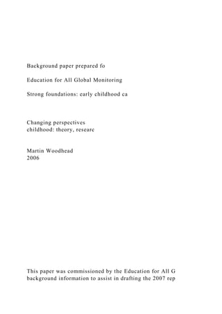 Background paper prepared fo
Education for All Global Monitoring
Strong foundations: early childhood ca
Changing perspectives
childhood: theory, researc
Martin Woodhead
2006
This paper was commissioned by the Education for All G
background information to assist in drafting the 2007 rep
 