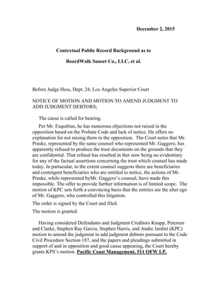 December 2, 2015
Contextual Public Record Background as to
BoardWalk Sunset Co., LLC, et al.
Before Judge Hess, Dept. 24, Los Angeles Superior Court
NOTICE OF MOTION AND MOTION TO AMEND JUDGMENT TO
ADD JUDGMENT DEBTORS;
The cause is called for hearing.
Per Mr. Esquibias, he has numerous objections not raised in the
opposition based on the Probate Code and lack of notice. He offers no
explanation for not raising them in the opposition. The Court notes that Mr.
Praske, represented by the same counsel who represented Mr. Gaggero, has
apparently refused to produce the trust documents on the grounds that they
are confidential. That refusal has resulted in ther now being no evidentiary
for any of the factual assertions concerning the trust which counsel has made
today. In partucular, to the extent counsel suggests there are beneficiaries
and contingent beneficiaries who are entitled to notice, the actions of Mr.
Praske, while represented byMr. Gaggero’s counsel, have made this
impossible. The offer to provide further information is of limited scope. The
motion of KPC sets forth a convincing basis that the entities are the alter ego
of Mr. Gaggero, who controlled this litigation.
The order is signed by the Court and filed.
The motion is granted.
Having considered Defendants and Judgment Creditors Knapp, Petersen
and Clarke, Stephen Ray Garcia, Stephen Harris, and Andre Jardini (KPC)
motion to amend the judgment to add judgment debtors pursuant to the Code
Civil Procedure Section 187, and the papers and pleadings submitted in
support of and in opposition and good cause appearing, the Court hereby
grants KPS’s motion. Pacific Coast Management, 511 OFW LP,
 