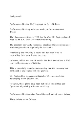 Background:
Performance Drinks, LLC is owned by Dave N. Port.
Performance Drinks produces a variety of sports centered
drinks.
They began operations in 1993 shortly after Mr. Port graduated
with his M.B.A. from Davenport University.
The company saw early success as sports and fitness nutritional
products gained new popularity in the 1990’s.
Financially the company is sound and has been wise in
controlling their growth over the years.
However, within the last 18 months Mr. Port has noticed a drop
in overall company profitability.
This is especially troubling considering that the company has
continued to experience top-line growth.
Mr. Port and his management team have been considering
developing a new product line.
However, those plans have been put on hold until they can
figure out why their profits are shrinking.
Performance Drinks makes four different kinds of sports drinks.
Those drinks are as follows:
 