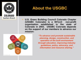 About the USGBC U.S. Green Building Council Colorado Chapter (USGBC Colorado) is a 501(c)3  non-profit organization established in the state of Colorado in 2003.  USGBC Colorado depends on the support of our members to advance our mission: “To advance and promote sustainable planning, design, construction, and operation of the built environment through education, improving industry guidelines, policy, advocacy, and information and resource sharing.” 