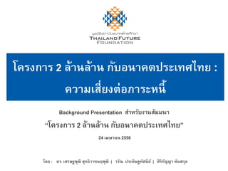 Background Presentation สำหรับงำนสัมมนำ
“โครงกำร 2 ล้ำนล้ำน กับอนำคตประเทศไทย”
24 เมษำยน 2556
โดย : ดร. เศรษฐพุฒิ สุทธิวำทนฤพุฒิ | วรัณ ประดิษฐทัศนีย์ | ศิริกัญญำ ตันสกุล
โครงกำร 2 ล้ำนล้ำน กับอนำคตประเทศไทย :
ควำมเสี่ยงต่อภำระหนี้
 