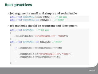 Best practices
Page 21
• Job arguments small and simple and serializable
• Job methods should be reentrant and idempotent
public void DoSomething(Entity entity) { } // Not good
public void DoSomething(int entityId) { } // Better
public void SendTheMail() // Not good
{
_emailService.Send("person@exapmle.com", "Hello!");
}
public void SendTheMail(int deliveryId) // Better
{
if (_emailService.IsNotDelivered(deliveryId))
{
_emailService.Send("person@example.com", "Hello!");
_emailService.SetDelivered(deliveryId);
}
}
 