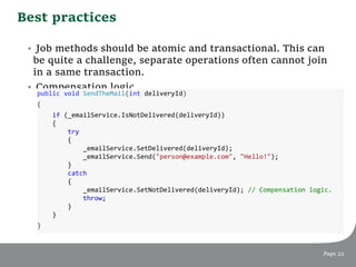 Best practices
Page 22
• Job methods should be atomic and transactional. This can
be quite a challenge, separate operations often cannot join
in a same transaction.
• Compensation logic.
public void SendTheMail(int deliveryId)
{
if (_emailService.IsNotDelivered(deliveryId))
{
try
{
_emailService.SetDelivered(deliveryId);
_emailService.Send("person@example.com", "Hello!");
}
catch
{
_emailService.SetNotDelivered(deliveryId); // Compensation logic.
throw;
}
}
}
 