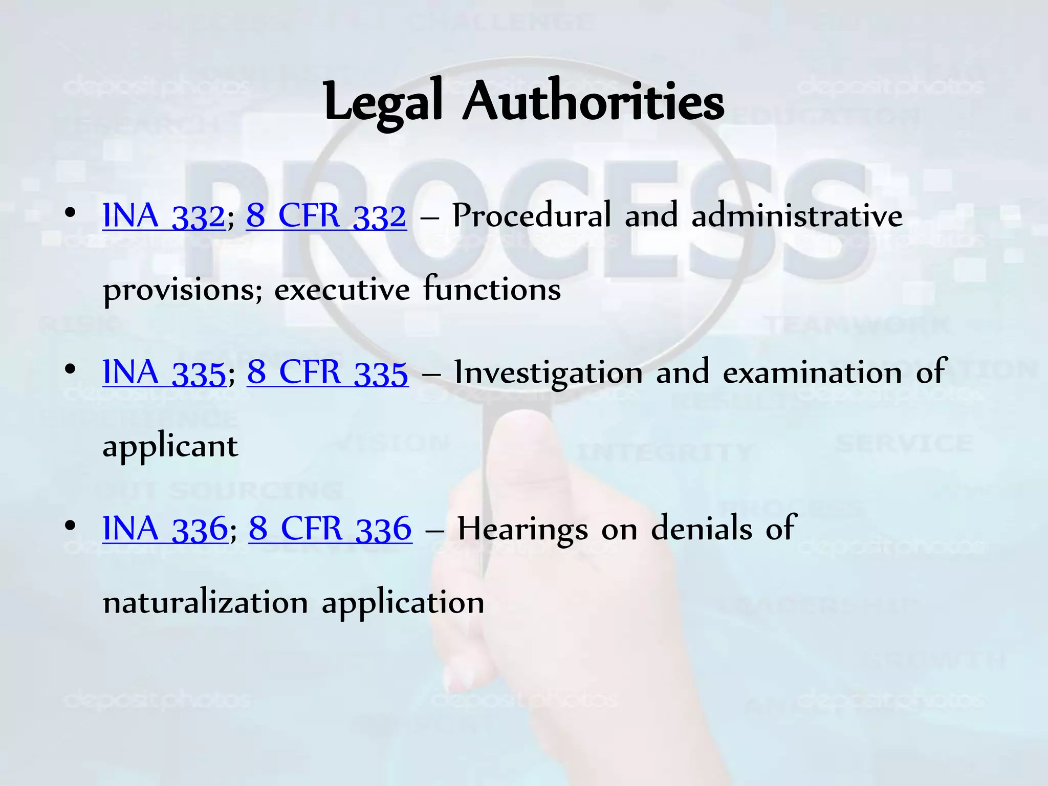 Legal Authorities
• INA 332; 8 CFR 332 – Procedural and administrative
provisions; executive functions
• INA 335; 8 CFR 335 – Investigation and examination of
applicant
• INA 336; 8 CFR 336 – Hearings on denials of
naturalization application
 