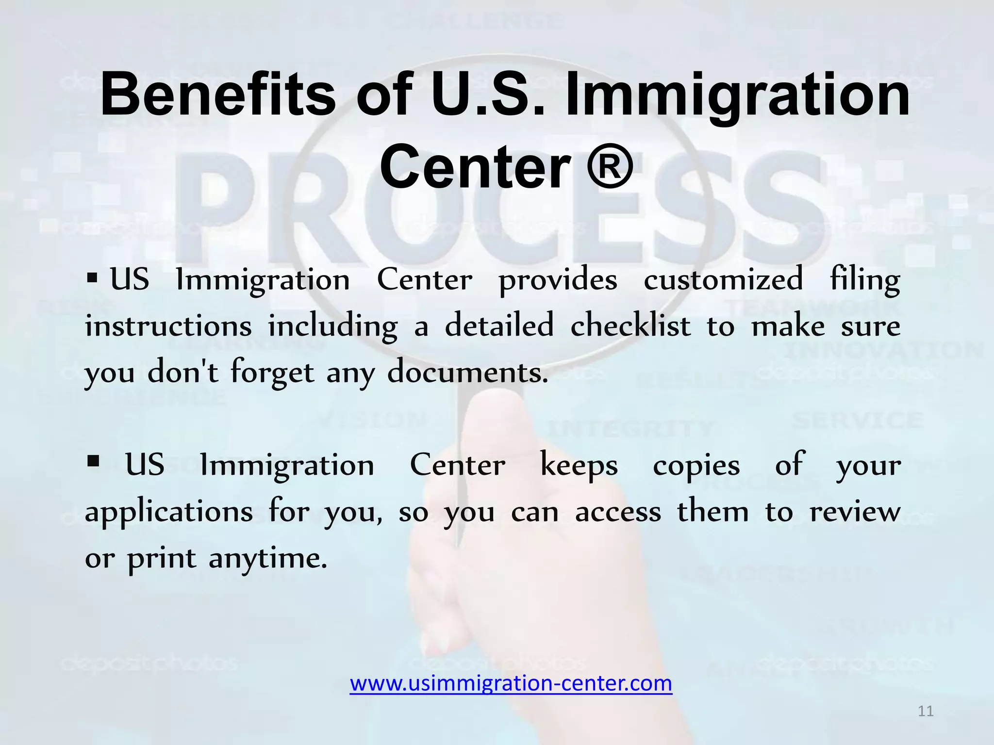 Benefits of U.S. Immigration
Center ®
 US Immigration Center provides customized filing
instructions including a detailed checklist to make sure
you don't forget any documents.
 US Immigration Center keeps copies of your
applications for you, so you can access them to review
or print anytime.
11
www.usimmigration-center.com
 