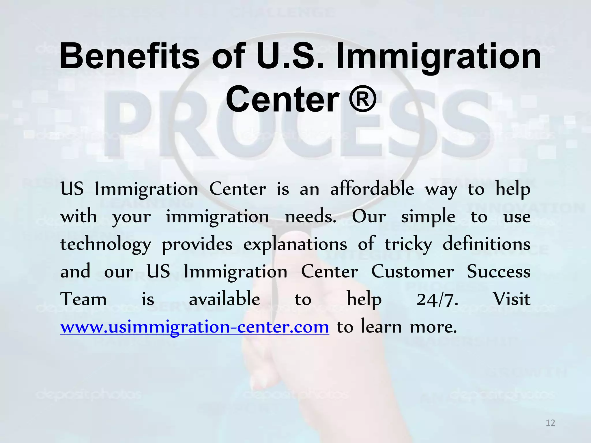 Benefits of U.S. Immigration
Center ®
US Immigration Center is an affordable way to help
with your immigration needs. Our simple to use
technology provides explanations of tricky definitions
and our US Immigration Center Customer Success
Team is available to help 24/7. Visit
www.usimmigration-center.com to learn more.
12
 