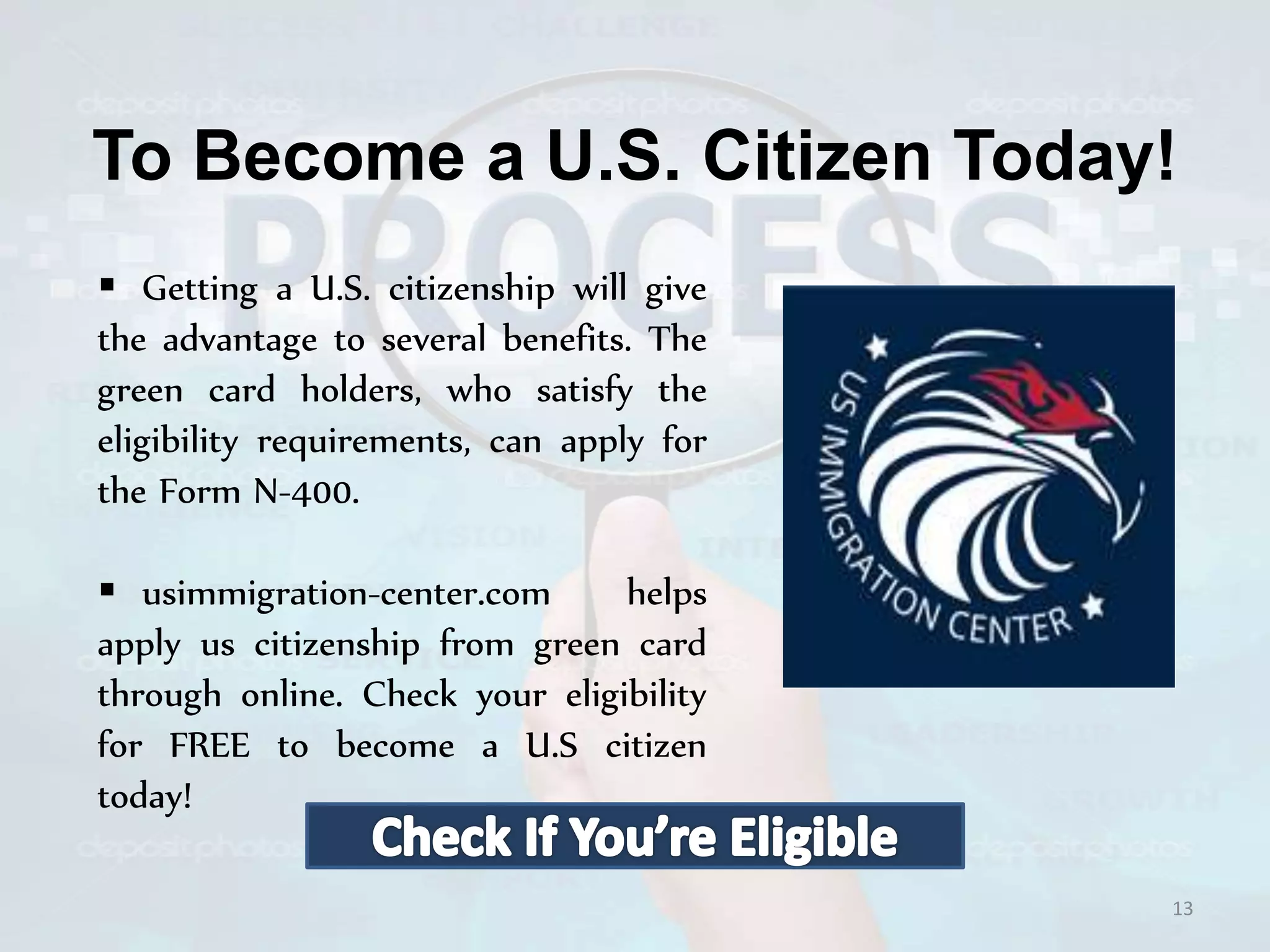 To Become a U.S. Citizen Today!
 Getting a U.S. citizenship will give
the advantage to several benefits. The
green card holders, who satisfy the
eligibility requirements, can apply for
the Form N-400.
 usimmigration-center.com helps
apply us citizenship from green card
through online. Check your eligibility
for FREE to become a U.S citizen
today!
13
 